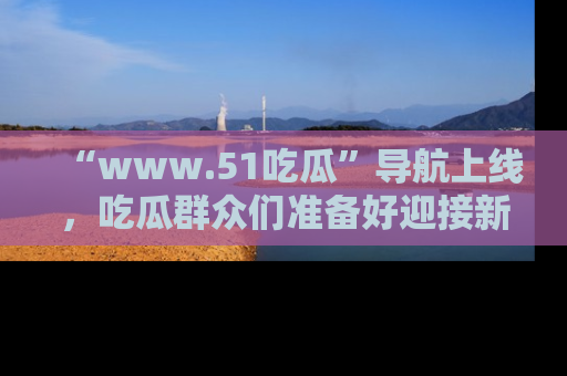 “www.51吃瓜”导航上线，吃瓜群众们准备好迎接新一波奇葩事件吗？