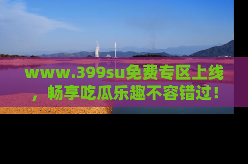 www.399su免费专区上线,畅享吃瓜乐趣不容错过!