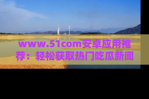 www.51com安卓应用推荐：轻松获取热门吃瓜新闻的秘诀