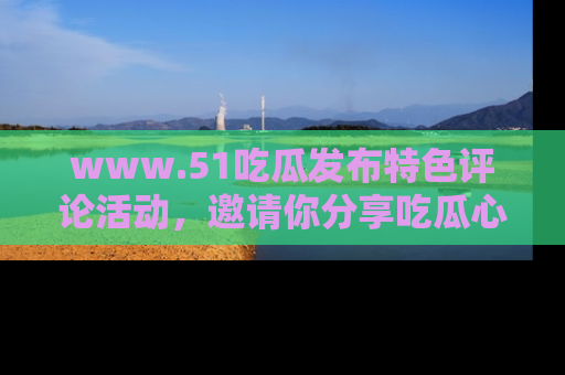 www.51吃瓜发布特色评论活动，邀请你分享吃瓜心得与看法！