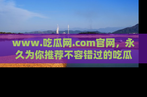 www.吃瓜网.com官网,永久为你推荐不容错过的吃瓜故事