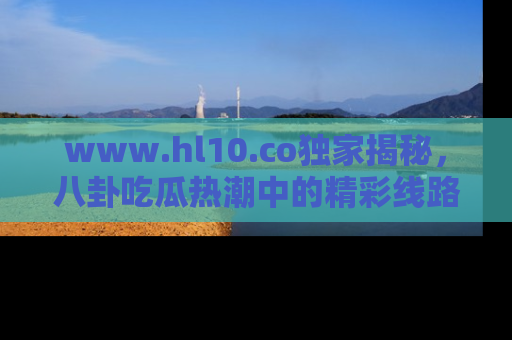 www.hl10.co独家揭秘,八卦吃瓜热潮中的精彩线路推荐