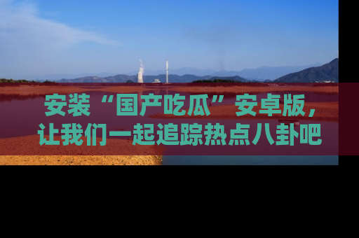 安装“国产吃瓜”安卓版,让我们一起追踪热点八卦吧~