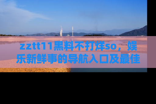 zztt11黑料不打烊so,娱乐新鲜事的导航入口及最佳浏览线路推荐