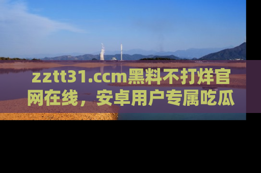zztt31.ccm黑料不打烊官网在线,安卓用户专属吃瓜神器大揭秘