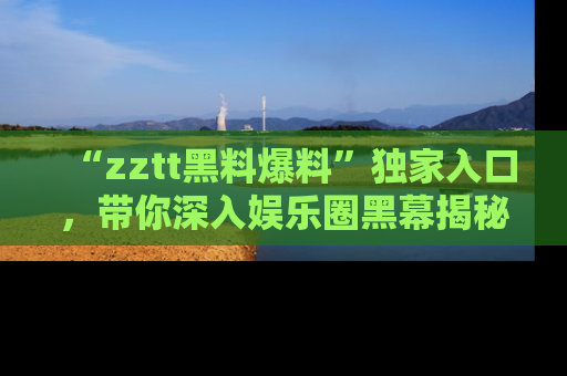 “zztt黑料爆料”独家入口，带你深入娱乐圈黑幕揭秘