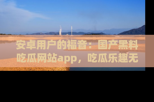 安卓用户的福音:国产黑料吃瓜网站app,吃瓜乐趣无穷尽!