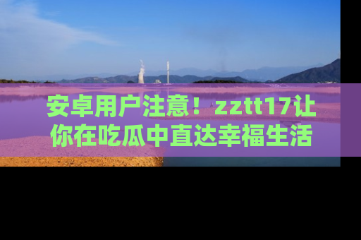 安卓用户注意！zztt17让你在吃瓜中直达幸福生活