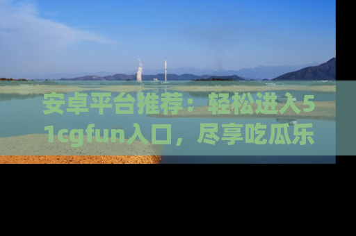安卓平台推荐:轻松进入51cgfun入口,尽享吃瓜乐趣