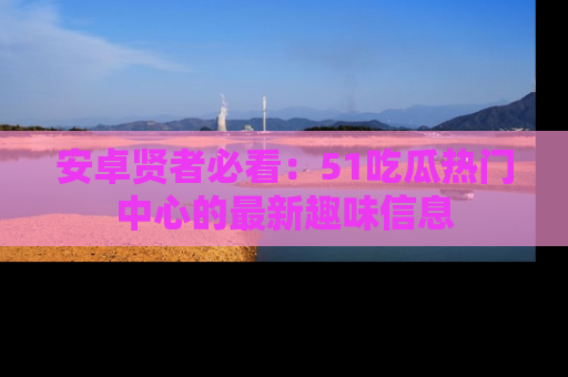 安卓贤者必看:51吃瓜热门中心的最新趣味信息