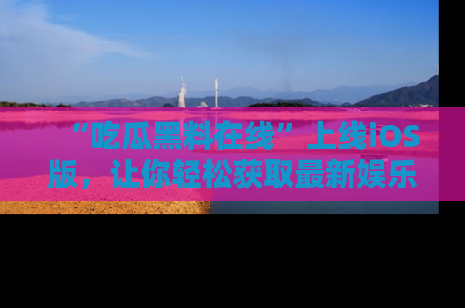 “吃瓜黑料在线”上线iOS版，让你轻松获取最新娱乐新闻