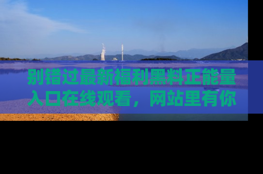 别错过最新福利黑料正能量入口在线观看，网站里有你想看的所有秘密！