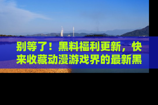 别等了！黑料福利更新，快来收藏动漫游戏界的最新黑料吧！
