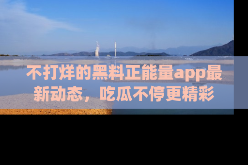 不打烊的黑料正能量app最新动态，吃瓜不停更精彩