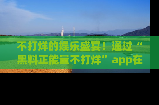 不打烊的娱乐盛宴！通过“黑料正能量不打烊”app在线观看最新内容，链接在此，不容错过！