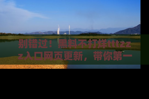 别错过！黑料不打烊tttzzz入口网页更新，带你第一时间了解最新动态！