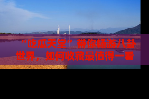 “吃瓜天堂”带你畅游八卦世界，如何收藏最值得一看的趣闻？