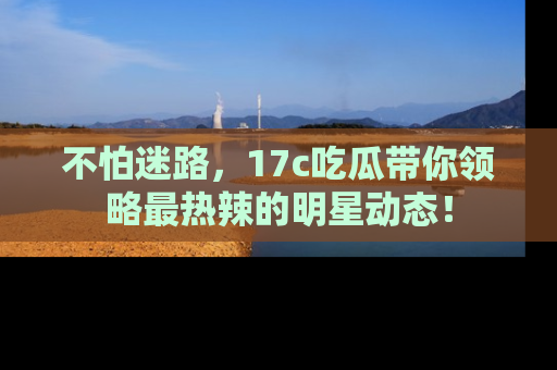 不怕迷路，17c吃瓜带你领略最热辣的明星动态！