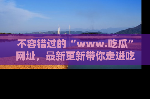 不容错过的“www.吃瓜”网址，最新更新带你走进吃瓜新时尚