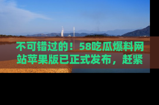 不可错过的！58吃瓜爆料网站苹果版已正式发布，赶紧体验！
