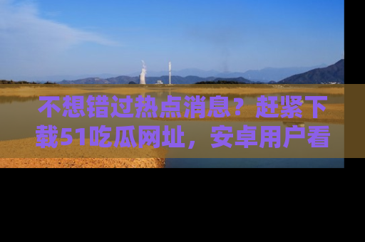 不想错过热点消息？赶紧下载51吃瓜网址，安卓用户看这边！