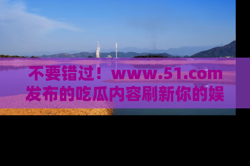 不要错过！www.51.com发布的吃瓜内容刷新你的娱乐认知