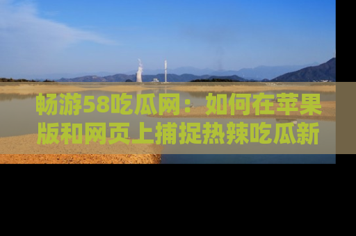 畅游58吃瓜网：如何在苹果版和网页上捕捉热辣吃瓜新闻？