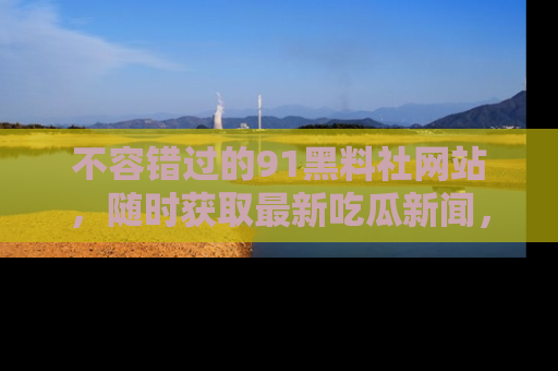 不容错过的91黑料社网站，随时获取最新吃瓜新闻，留意91黑料社的动态更新！