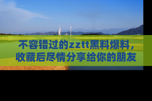 不容错过的zztt黑料爆料，收藏后尽情分享给你的朋友