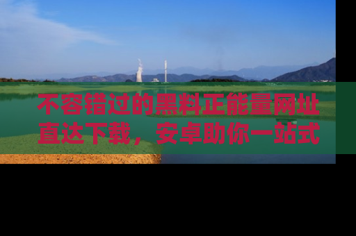 不容错过的黑料正能量网址直达下载，安卓助你一站式吃瓜体验！