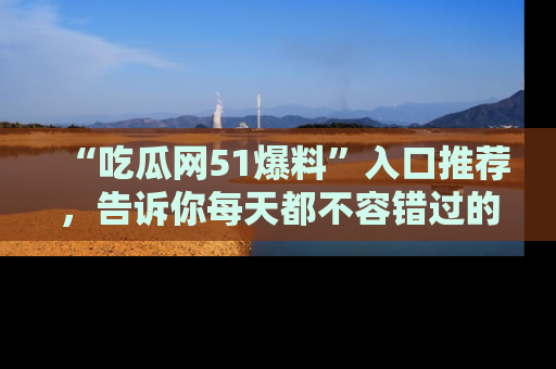 “吃瓜网51爆料”入口推荐，告诉你每天都不容错过的娱乐八卦！