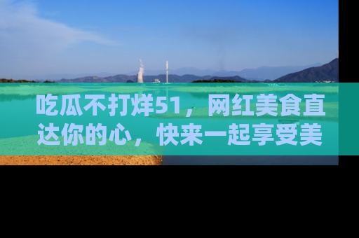 吃瓜不打烊51，网红美食直达你的心，快来一起享受美好时光！