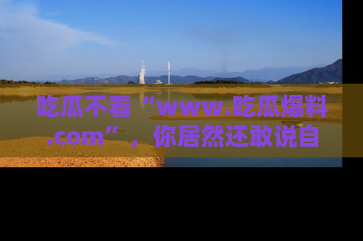 吃瓜不看“www.吃瓜爆料.com”，你居然还敢说自己是吃瓜群众？