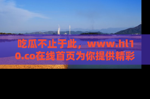 吃瓜不止于此，www.hl10.co在线首页为你提供精彩内幕