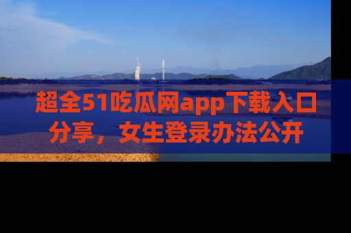 超全51吃瓜网app下载入口分享，女生登录办法公开