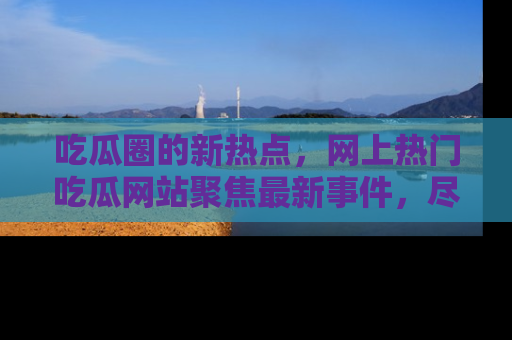 吃瓜圈的新热点，网上热门吃瓜网站聚焦最新事件，尽在吃瓜网站！