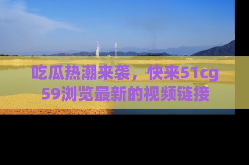 吃瓜热潮来袭,快来51cg59浏览最新的视频链接
