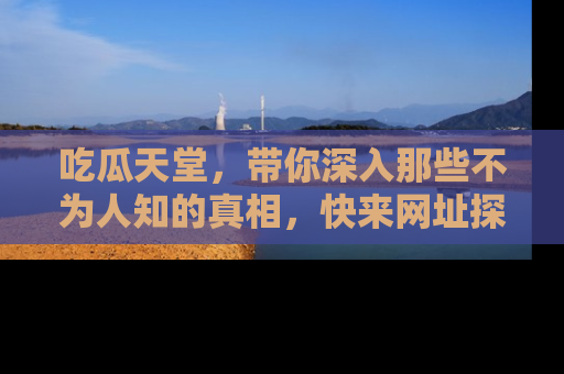 吃瓜天堂，带你深入那些不为人知的真相，快来网址探索吧！