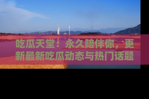 吃瓜天堂:永久陪伴你,更新最新吃瓜动态与热门话题