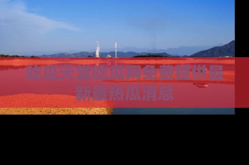 吃瓜天堂吃瓜网免费提供最新最热瓜消息
