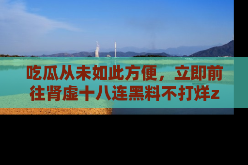 吃瓜从未如此方便，立即前往肾虚十八连黑料不打烊zzzttt，发现更多精彩，地址在这里！