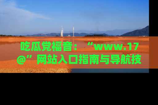 吃瓜党福音：“www.17@”网站入口指南与导航技巧全解析