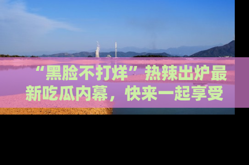 “黑脸不打烊”热辣出炉最新吃瓜内幕，快来一起享受这份乐趣吧！