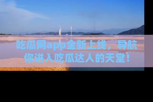 吃瓜网app全新上线,导航你进入吃瓜达人的天堂!