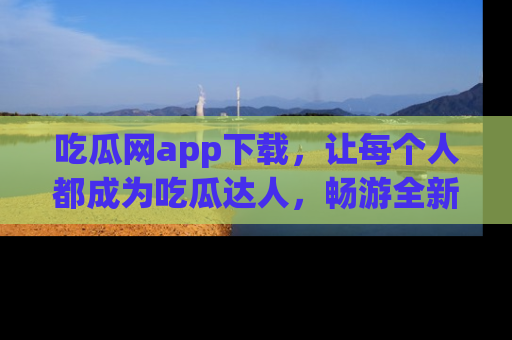 吃瓜网app下载,让每个人都成为吃瓜达人,畅游全新网页!