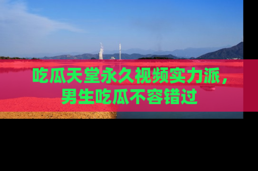 吃瓜天堂永久视频实力派,男生吃瓜不容错过