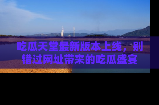 吃瓜天堂最新版本上线,别错过网址带来的吃瓜盛宴