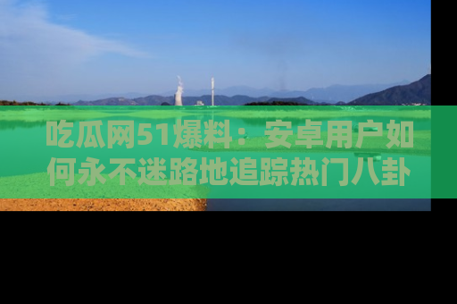 吃瓜网51爆料:安卓用户如何永不迷路地追踪热门八卦信息