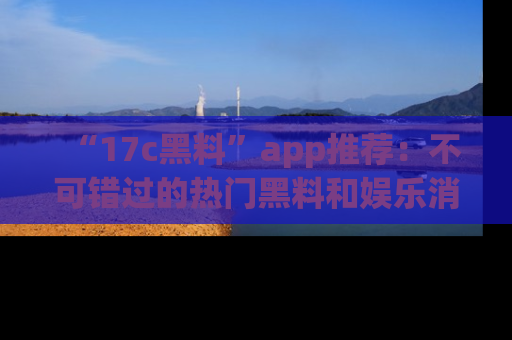 “17c黑料”app推荐:不可错过的热门黑料和娱乐消息