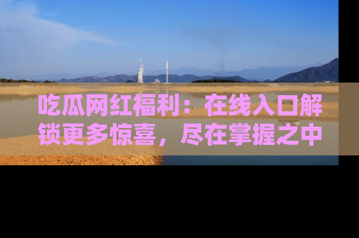 吃瓜网红福利:在线入口解锁更多惊喜,尽在掌握之中